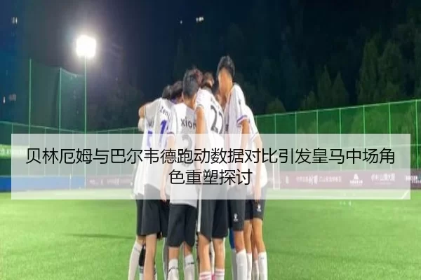 贝林厄姆与巴尔韦德跑动数据对比引发皇马中场角色重塑探讨